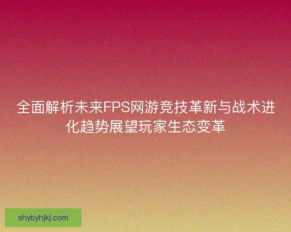 全面解析未来FPS网游竞技革新与战术进化趋势展望玩家生态变革