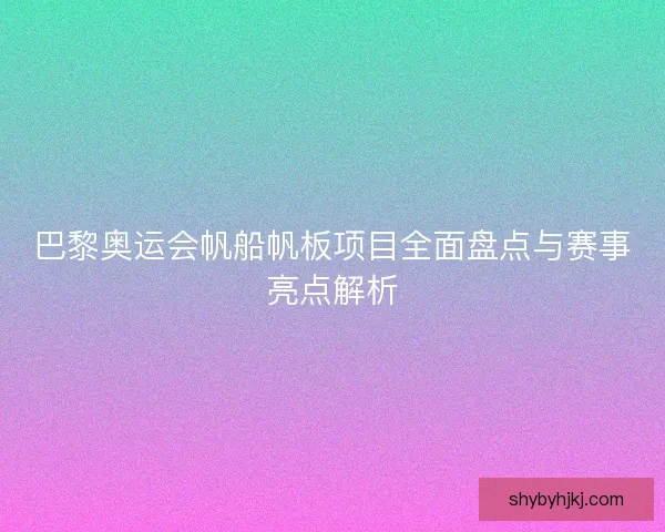 巴黎奥运会帆船帆板项目全面盘点与赛事亮点解析