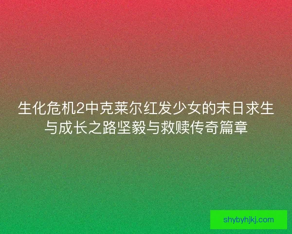 生化危机2中克莱尔红发少女的末日求生与成长之路坚毅与救赎传奇篇章