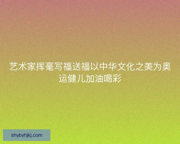 艺术家挥毫写福送福以中华文化之美为奥运健儿加油喝彩