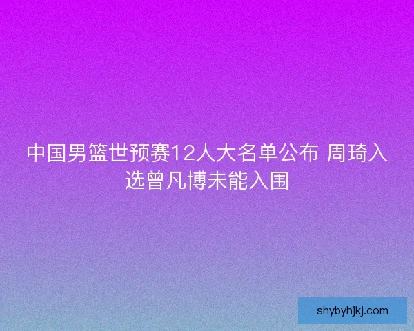 中国男篮世预赛12人大名单公布 周琦入选曾凡博未能入围 中国男篮世预赛12人大名单公布 周琦入选曾凡博未能入围