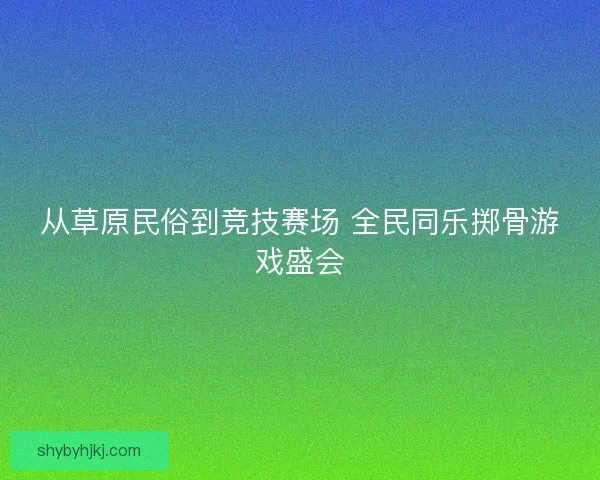 从草原民俗到竞技赛场 全民同乐掷骨游戏盛会 从草原民俗到竞技赛场 全民同乐掷骨游戏盛会