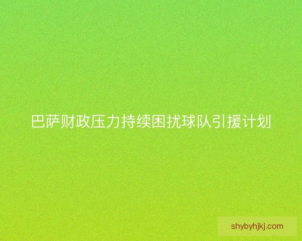 巴萨财政压力持续困扰球队引援计划