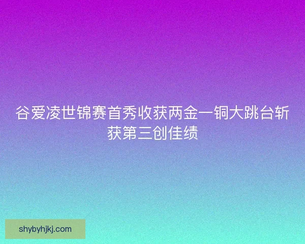 谷爱凌世锦赛首秀收获两金一铜大跳台斩获第三创佳绩 谷爱凌世锦赛首秀收获两金一铜大跳台斩获第三创佳绩