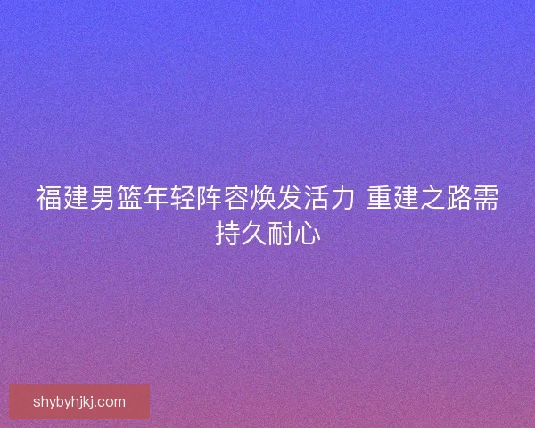 福建男篮年轻阵容焕发活力 重建之路需持久耐心 福建男篮年轻阵容焕发活力 重建之路需持久耐心