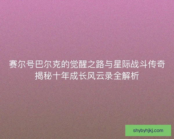 赛尔号巴尔克的觉醒之路与星际战斗传奇揭秘十年成长风云录全解析 赛尔号巴尔克的觉醒之路与星际战斗传奇揭秘十年成长风云录全解析