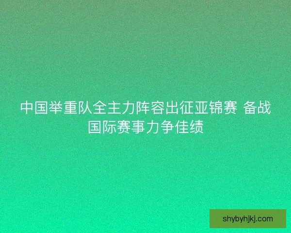 中国举重队全主力阵容出征亚锦赛 备战国际赛事力争佳绩