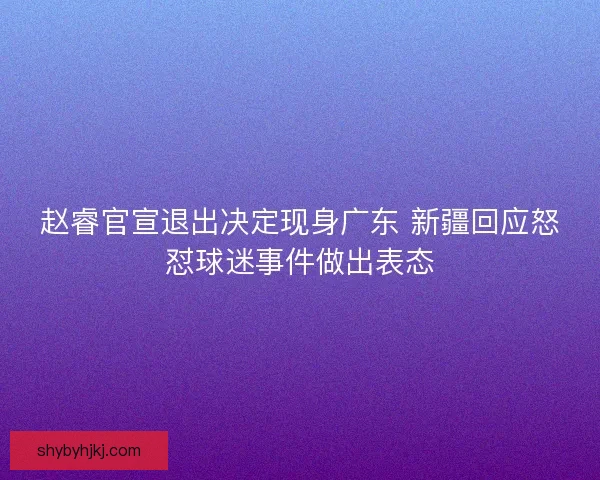 赵睿官宣退出决定现身广东 新疆回应怒怼球迷事件做出表态