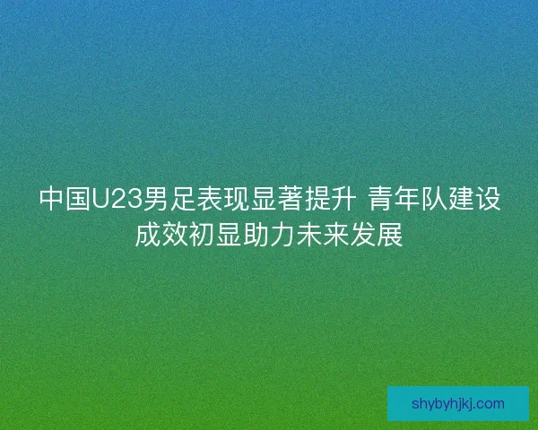 中国U23男足表现显著提升 青年队建设成效初显助力未来发展 中国U23男足表现显著提升 青年队建设成效初显助力未来发展