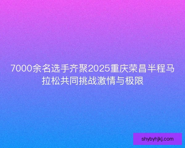 7000余名选手齐聚2025重庆荣昌半程马拉松共同挑战激情与极限 7000余名选手齐聚2025重庆荣昌半程马拉松共同挑战激情与极限