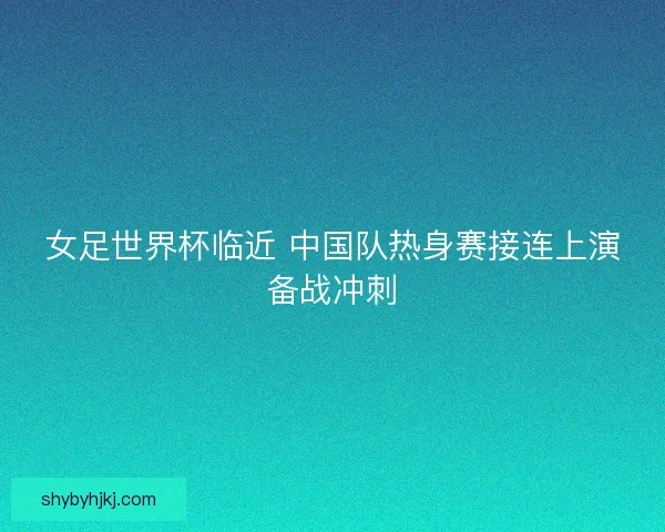 女足世界杯临近 中国队热身赛接连上演备战冲刺 女足世界杯临近 中国队热身赛接连上演备战冲刺