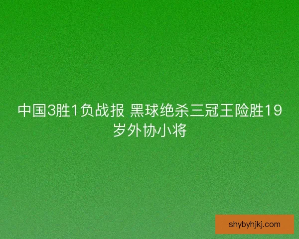 中国3胜1负战报 黑球绝杀三冠王险胜19岁外协小将 中国3胜1负战报 黑球绝杀三冠王险胜19岁外协小将