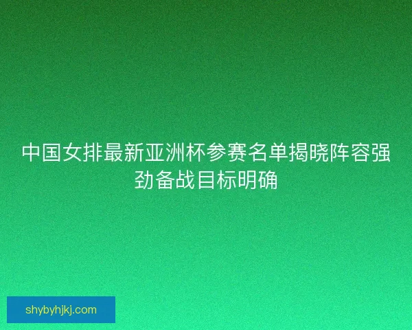 中国女排最新亚洲杯参赛名单揭晓阵容强劲备战目标明确 中国女排最新亚洲杯参赛名单揭晓阵容强劲备战目标明确