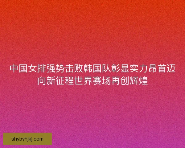 中国女排强势击败韩国队彰显实力昂首迈向新征程世界赛场再创辉煌 中国女排强势击败韩国队彰显实力昂首迈向新征程世界赛场再创辉煌