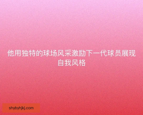 他用独特的球场风采激励下一代球员展现自我风格 他用独特的球场风采激励下一代球员展现自我风格